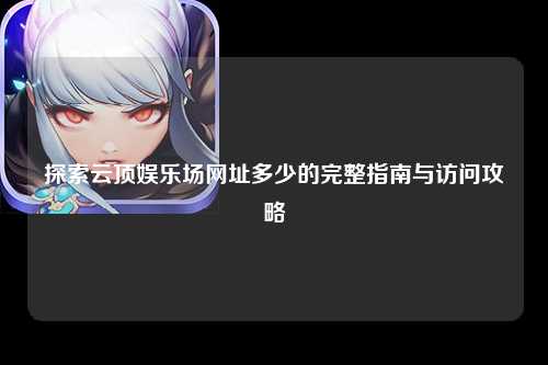 探索云顶娱乐场网址多少的完整指南与访问攻略