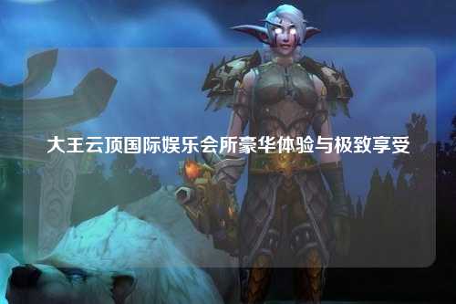 大王云顶国际娱乐会所豪华体验与极致享受