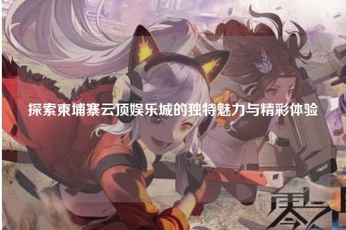 探索柬埔寨云顶娱乐城的独特魅力与精彩体验