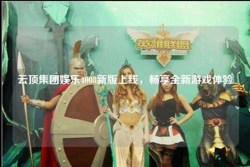 云顶集团娱乐4008新版上线，畅享全新游戏体验