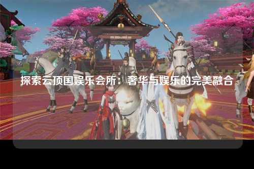 探索云顶国娱乐会所：奢华与娱乐的完美融合