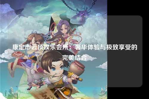 康定市云顶娱乐会所：奢华体验与极致享受的完美结合