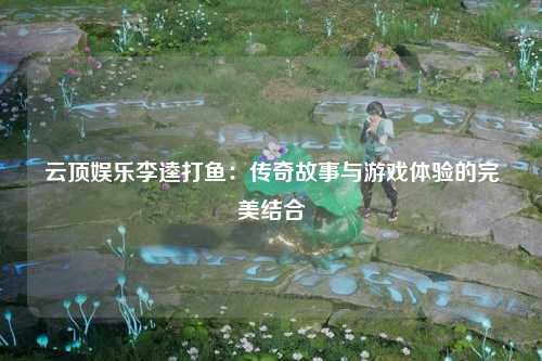 云顶娱乐李逵打鱼：传奇故事与游戏体验的完美结合
