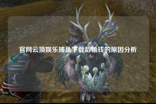 官网云顶娱乐捕鱼下载后输钱的原因分析