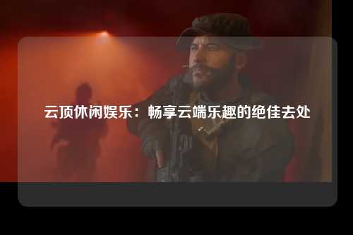 云顶休闲娱乐：畅享云端乐趣的绝佳去处