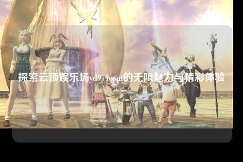 探索云顶娱乐场yd979com的无限魅力与精彩体验