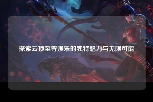 探索云顶至尊娱乐的独特魅力与无限可能
