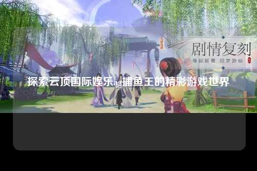 探索云顶国际娱乐ag捕鱼王的精彩游戏世界