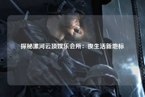 探秘漯河云顶娱乐会所：夜生活新地标