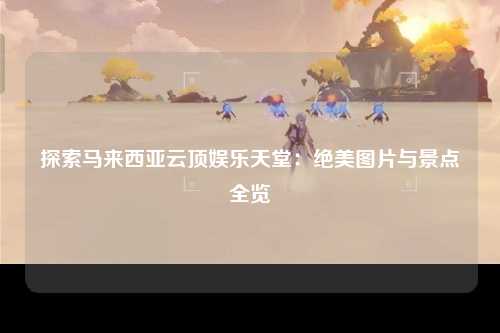 探索马来西亚云顶娱乐天堂：绝美图片与景点全览