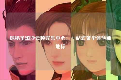 探秘圣淘沙云顶娱乐中心：一站式奢华体验新地标