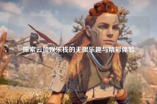 探索云顶娱乐栈的无限乐趣与精彩体验