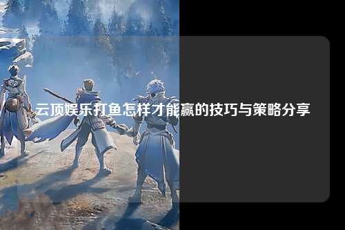 云顶娱乐打鱼怎样才能赢的技巧与策略分享