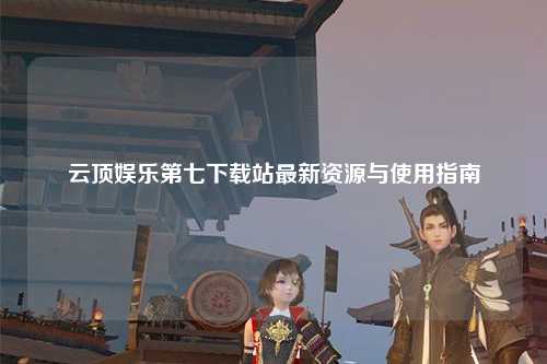 云顶娱乐第七下载站最新资源与使用指南