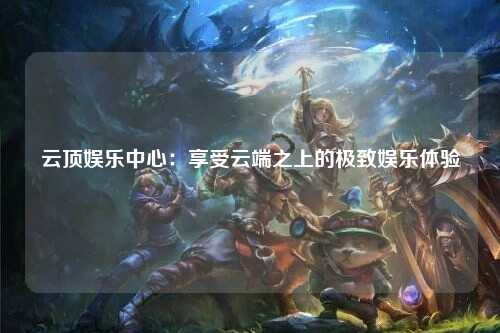 云顶娱乐中心：享受云端之上的极致娱乐体验