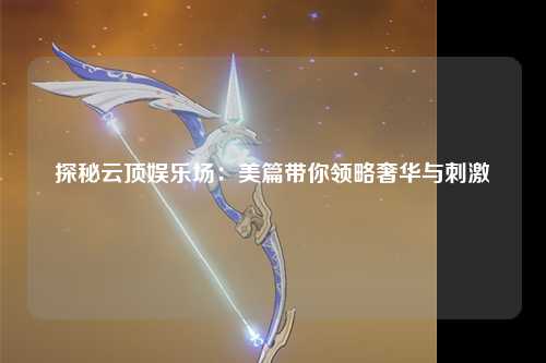 探秘云顶娱乐场：美篇带你领略奢华与刺激