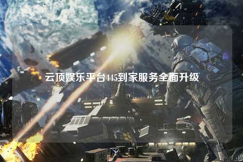 云顶娱乐平台445到家服务全面升级