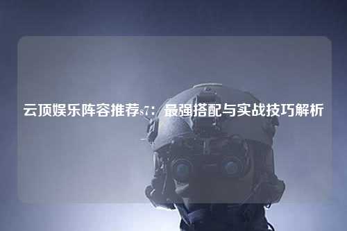云顶娱乐阵容推荐s7：最强搭配与实战技巧解析