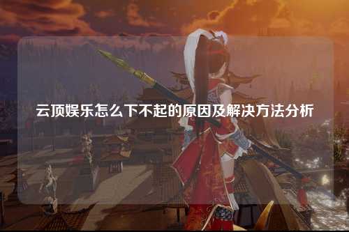 云顶娱乐怎么下不起的原因及解决方法分析