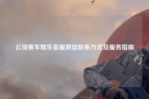 云顶赛车娱乐客服微信联系方式及服务指南