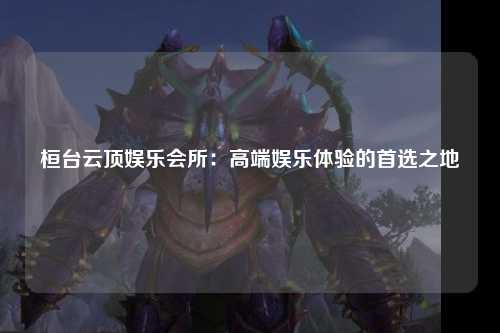 桓台云顶娱乐会所：高端娱乐体验的首选之地