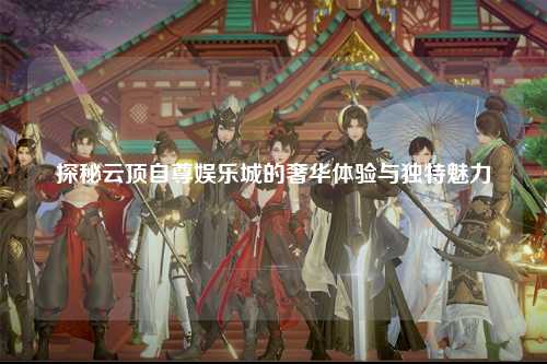 探秘云顶自尊娱乐城的奢华体验与独特魅力