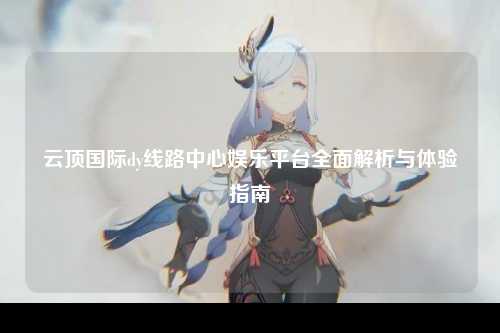 云顶国际dy线路中心娱乐平台全面解析与体验指南