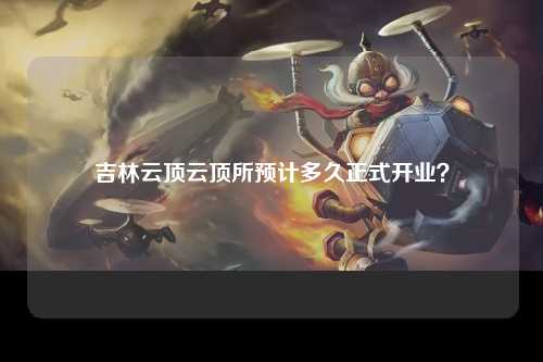 吉林云顶云顶所预计多久正式开业？