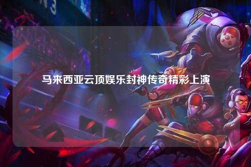 马来西亚云顶娱乐封神传奇精彩上演