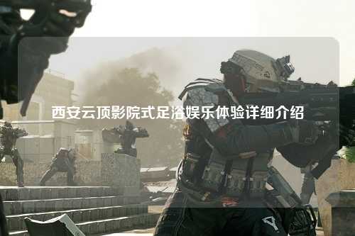 西安云顶影院式足浴娱乐体验详细介绍