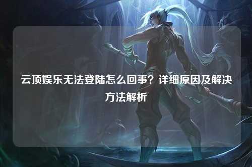 云顶娱乐无法登陆怎么回事？详细原因及解决方法解析