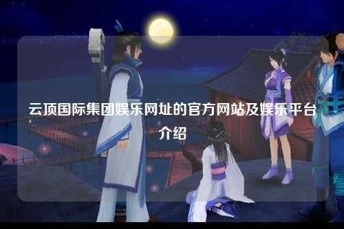 云顶国际集团娱乐网址的官方网站及娱乐平台介绍