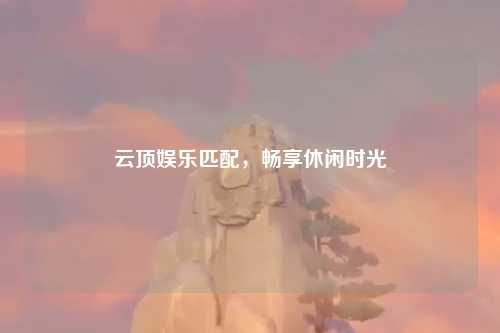 云顶娱乐匹配，畅享休闲时光