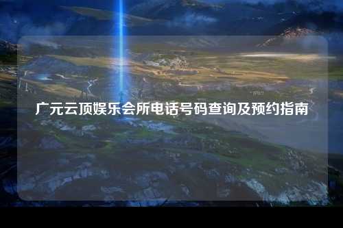 广元云顶娱乐会所电话号码查询及预约指南