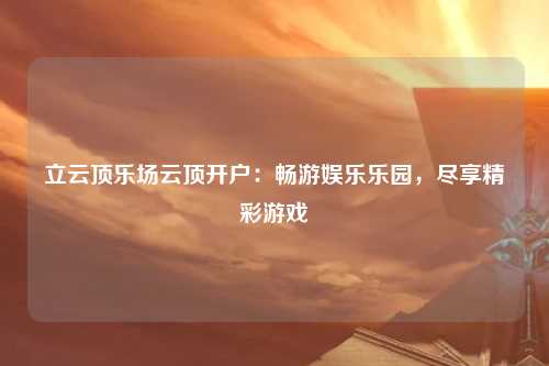 立云顶乐场云顶开户：畅游娱乐乐园，尽享精彩游戏