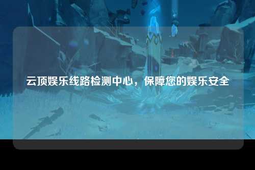 云顶娱乐线路检测中心，保障您的娱乐安全