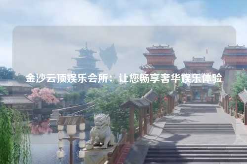 金沙云顶娱乐会所：让您畅享奢华娱乐体验