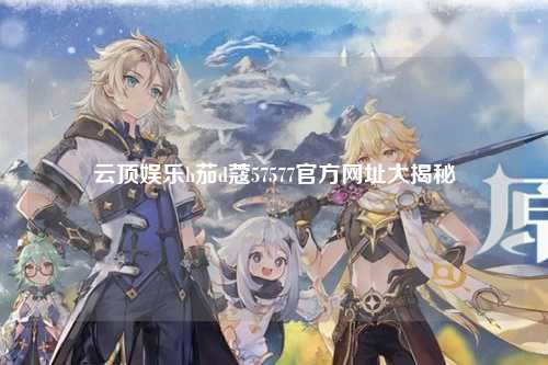 云顶娱乐h茄d蔻57577官方网址大揭秘
