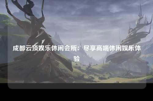 成都云顶娱乐休闲会所：尽享高端休闲娱乐体验