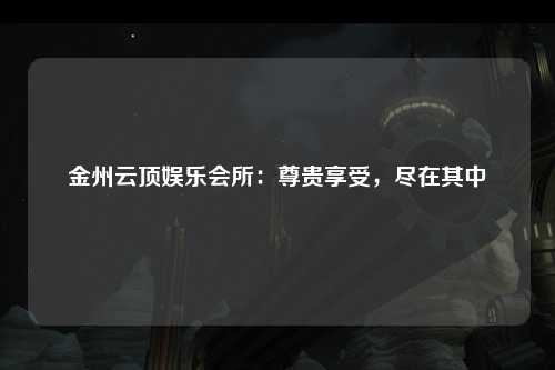 金州云顶娱乐会所：尊贵享受，尽在其中