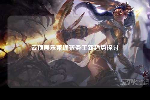 云顶娱乐柬埔寨务工新趋势探讨