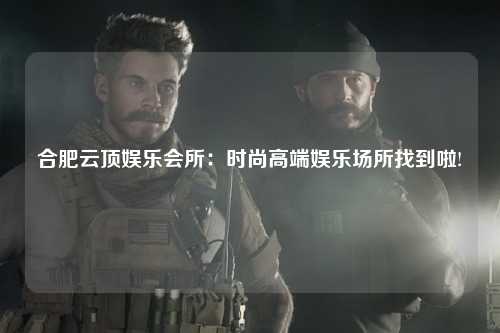 合肥云顶娱乐会所：时尚高端娱乐场所找到啦!