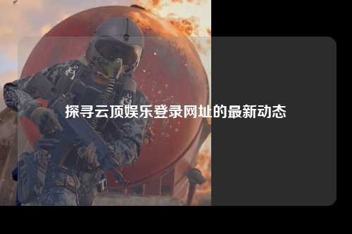 探寻云顶娱乐登录网址的最新动态