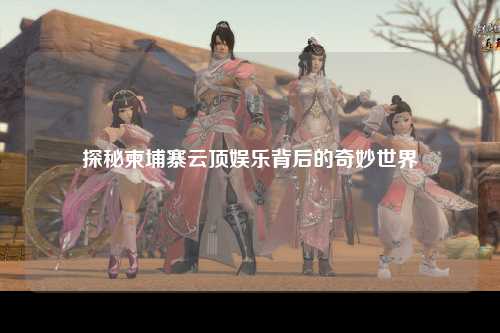 探秘柬埔寨云顶娱乐背后的奇妙世界