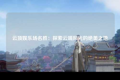 云顶娱乐场名胜：探索云端风光的绝美之地