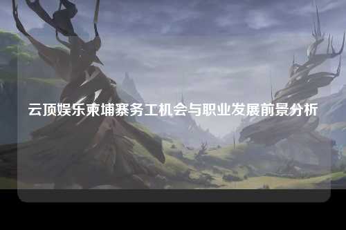 云顶娱乐柬埔寨务工机会与职业发展前景分析
