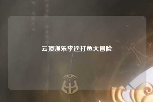 云顶娱乐李逵打鱼大冒险