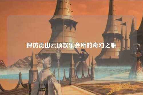 探访贡山云顶娱乐会所的奇幻之旅