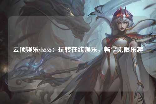云顶娱乐yb555：玩转在线娱乐，畅享无限乐趣