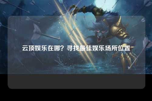 云顶娱乐在哪？寻找最佳娱乐场所位置